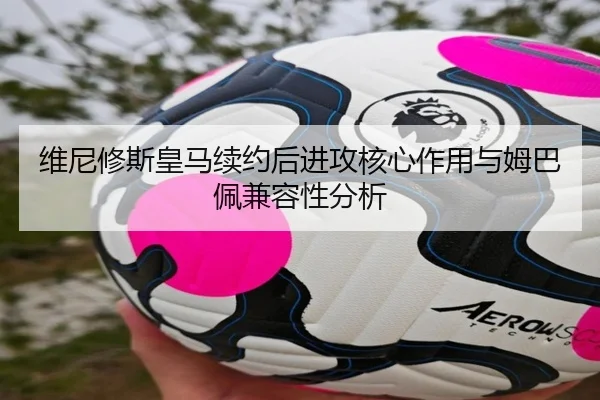 维尼修斯皇马续约后进攻核心作用与姆巴佩兼容性分析